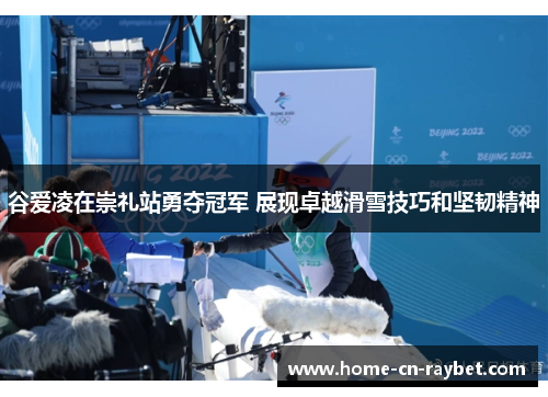 谷爱凌在崇礼站勇夺冠军 展现卓越滑雪技巧和坚韧精神