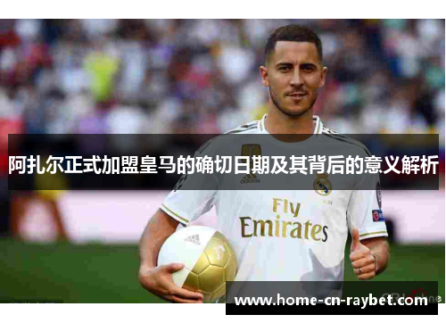阿扎尔正式加盟皇马的确切日期及其背后的意义解析