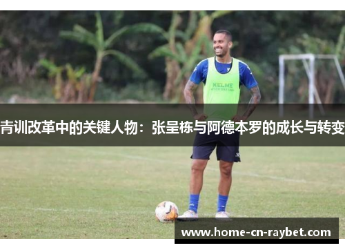 青训改革中的关键人物：张呈栋与阿德本罗的成长与转变