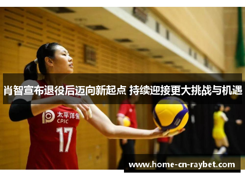 肖智宣布退役后迈向新起点 持续迎接更大挑战与机遇