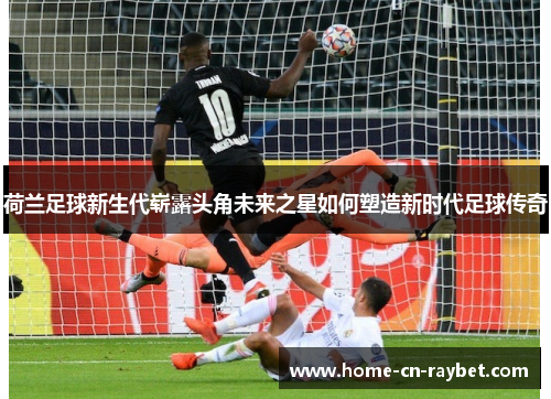 荷兰足球新生代崭露头角未来之星如何塑造新时代足球传奇