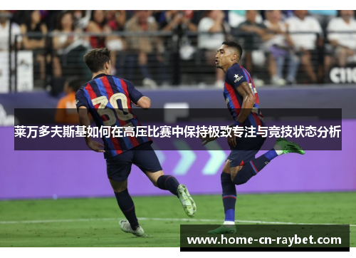 莱万多夫斯基如何在高压比赛中保持极致专注与竞技状态分析