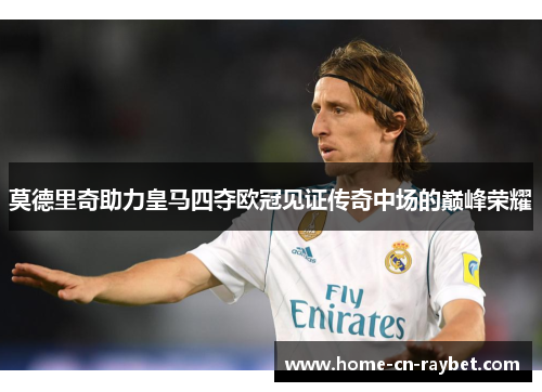 莫德里奇助力皇马四夺欧冠见证传奇中场的巅峰荣耀