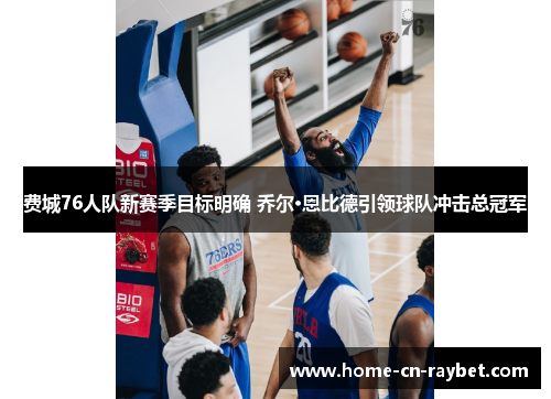 费城76人队新赛季目标明确 乔尔·恩比德引领球队冲击总冠军