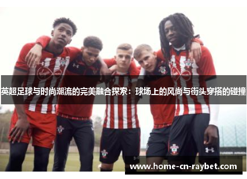 英超足球与时尚潮流的完美融合探索:球场上的风尚与街头穿搭的碰撞 英超足球与时尚潮流的完美融合探索:球场上的风尚与街头穿搭的碰撞