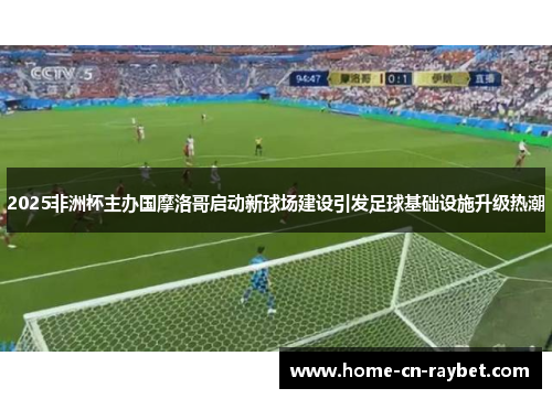 2025非洲杯主办国摩洛哥启动新球场建设引发足球基础设施升级热潮 2025非洲杯主办国摩洛哥启动新球场建设引发足球基础设施升级热潮