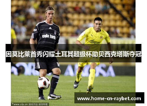 因莫比莱首秀闪耀土耳其超级杯助贝西克塔斯夺冠 因莫比莱首秀闪耀土耳其超级杯助贝西克塔斯夺冠