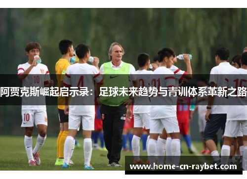 阿贾克斯崛起启示录：足球未来趋势与青训体系革新之路