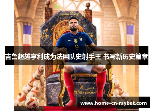 吉鲁超越亨利成为法国队史射手王 书写新历史篇章 吉鲁超越亨利成为法国队史射手王 书写新历史篇章